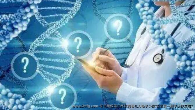 在兰州做第三代试管婴儿大概多少钱?去试管一般多少钱左右?